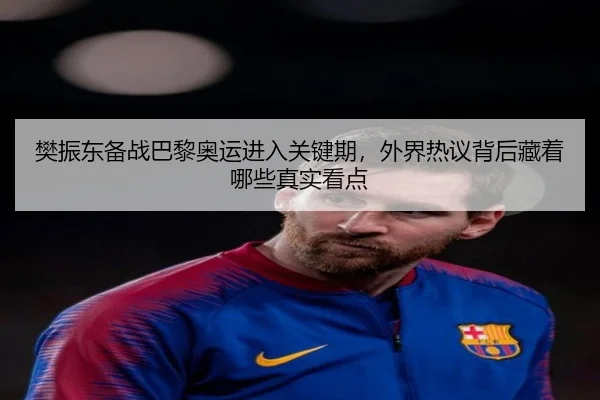 樊振东备战巴黎奥运进入关键期，外界热议背后藏着哪些真实看点 | kaiyun